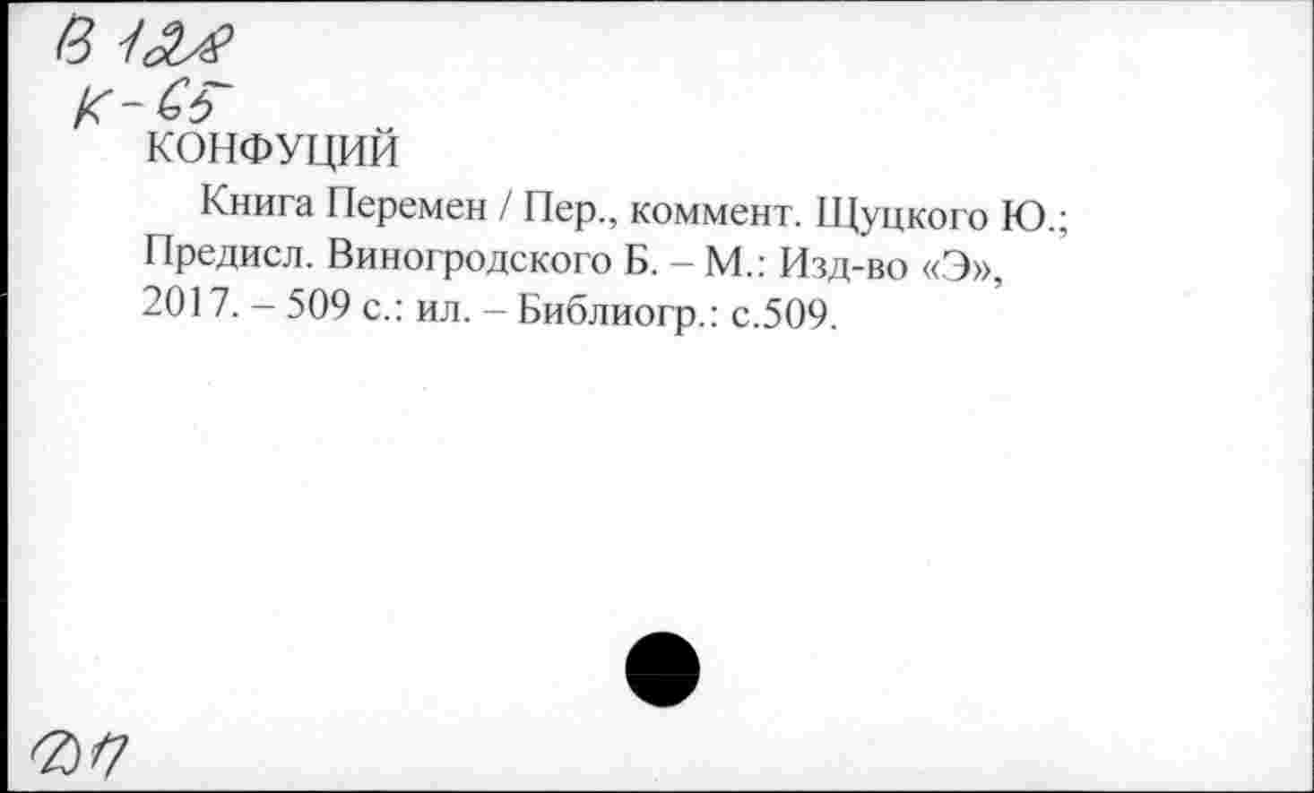 ﻿КОНФУЦИИ
Книга Перемен / Пер., коммент. Щуцкого Ю.; Предисл. Виногродского Б. - М.: Изд-во «Э», 2017. - 509 с.: ил. - Библиогр.: с.509.
0/7